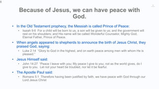8
Because of Jesus, we can have peace with
God.
• In the Old Testament prophecy, the Messiah is called Prince of Peace:
• Isaiah 9:6 For a child will be born to us, a son will be given to us; and the government will
rest on his shoulders; and His name will be called Wonderful Counselor, Mighty God,
Eternal Father, Prince of Peace.
• When angels appeared to shepherds to announce the birth of Jesus Christ, they
praised God, saying:
• Luke 2:14 “Glory to God in the highest, and on earth peace among men with whom He is
pleased.”
• Jesus Himself said:
• John 14:27 “Peace I leave with you; My peace I give to you; not as the world gives, do I
give to you. Let not your heart be troubled, nor let it be fearful.
• The Apostle Paul said:
• Romans 5:1 Therefore having been justified by faith, we have peace with God through our
Lord Jesus Christ
8
 