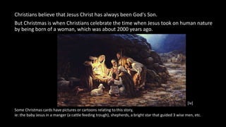 Christians believe that Jesus Christ has always been God's Son.
But Christmas is when Christians celebrate the time when J...
