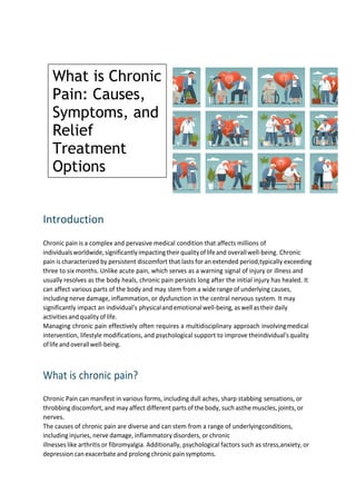 Introduction
Chronic pain is a complex and pervasive medical condition that affects millions of
individualsworldwide, significantlyimpactingtheirqualityoflifeand overallwell-being. Chronic
pain is characterized by persistent discomfort that lasts for an extended period,typically exceeding
three to six months. Unlike acute pain, which serves as a warning signal of injury or illness and
usually resolves as the body heals, chronic pain persists long after the initial injury has healed. It
can affect various parts of the body and may stem from a wide range of underlying causes,
including nerve damage, inflammation, or dysfunction in the central nervous system. It may
significantly impact an individual's physicaland emotionalwell-being, aswellastheirdaily
activitiesand qualityoflife.
Managing chronic pain effectively often requires a multidisciplinary approach involvingmedical
intervention, lifestyle modifications, and psychological support to improve theindividual'squality
oflifeandoverallwell-being.
What is chronic pain?
Chronic Pain can manifest in various forms, including dull aches, sharp stabbing sensations, or
throbbing discomfort, and may affect different parts of the body, such asthemuscles,joints,or
nerves.
The causes of chronic pain are diverse and can stem from a range of underlyingconditions,
including injuries, nerve damage, inflammatory disorders, or chronic
illnesses like arthritis or fibromyalgia. Additionally, psychological factors such as stress,anxiety, or
depression can exacerbate and prolong chronic painsymptoms.
What is Chronic
Pain: Causes,
Symptoms, and
Relief
Treatment
Options
 