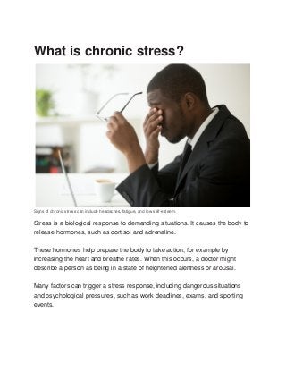 What is chronic stress?
Signs of chronic stress can include headaches, fatigue, and low self-esteem.
Stress is a biological response to demanding situations. It causes the body to
release hormones, such as cortisol and adrenaline.
These hormones help prepare the body to take action, for example by
increasing the heart and breathe rates. When this occurs, a doctor might
describe a person as being in a state of heightened alertness or arousal.
Many factors can trigger a stress response, including dangerous situations
and psychological pressures, such as work deadlines, exams, and sporting
events.
 