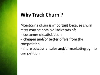 Why Track Churn ?
Monitoring churn is important because churn
rates may be possible indicators of:
- customer dissatisfact...