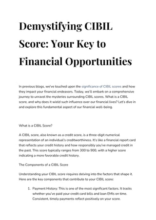 Demystifying CIBIL
Score: Your Key to
Financial Opportunities
In previous blogs, we’ve touched upon the significance of CIBIL scores and how
they impact your financial endeavors. Today, we’ll embark on a comprehensive
journey to unravel the mysteries surrounding CIBIL scores. What is a CIBIL
score, and why does it wield such influence over our financial lives? Let’s dive in
and explore this fundamental aspect of our financial well-being.
What is a CIBIL Score?
A CIBIL score, also known as a credit score, is a three-digit numerical
representation of an individual’s creditworthiness. It’s like a financial report card
that reflects your credit history and how responsibly you’ve managed credit in
the past. This score typically ranges from 300 to 900, with a higher score
indicating a more favorable credit history.
The Components of a CIBIL Score
Understanding your CIBIL score requires delving into the factors that shape it.
Here are the key components that contribute to your CIBIL score:
1. Payment History: This is one of the most significant factors. It tracks
whether you’ve paid your credit card bills and loan EMIs on time.
Consistent, timely payments reflect positively on your score.
 