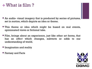 India’s premier M-school 
+ What is film ? 
 An audio- visual imagery that is produced by series of pictures, 
set in motion, which depicts an idea or theme. 
 This theme or idea which might be based on real events, 
opinionated views or fictional take. 
 Film, brings about an experience, just like other art forms, that 
has an effect which changes, subverts or adds to our 
understanding of world. 
 Imagination and reality 
 Fantasy and Facts 
 