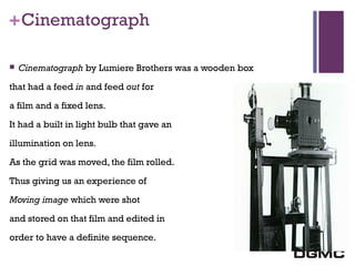 India’s premier M-school 
+ Cinematograph 
 Cinematograph by Lumiere Brothers was a wooden box 
that had a feed in and feed out for 
a film and a fixed lens. 
It had a built in light bulb that gave an 
illumination on lens. 
As the grid was moved, the film rolled. 
Thus giving us an experience of 
Moving image which were shot 
and stored on that film and edited in 
order to have a definite sequence. 
 