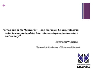India’s premier M-school 
+ 
“art as one of the ‘keywords’— one that must be understood in 
order to comprehend the interrelationships between culture 
and society.” 
- Raymond Williams 
(Keywords: A Vocabulary of Culture and Society) 
 