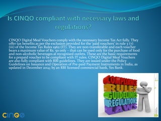 CINQO Digital Meal Vouchers comply with the necessary Income Tax Act fully. They
offer tax benefits as per the exclusion provided for the ‘paid vouchers’ in rule 3 (7)
(iii) of the Income Tax Rules 1962 (IT). They are non-transferable and each voucher
bears a maximum value of Rs. 50 only – that can be used only for the purchase of food
and non-alcoholic beverages at recognised outlets. These are the basic requirements
for a prepaid voucher to be compliant with IT rules. CINQO Digital Meal Vouchers
are also fully compliant with RBI guidelines. They are issued under the Policy
Guidelines on Issuance and Operation of Pre-paid Payment Instruments in India, as
updated in December 2014; by an RBI licensed commercial bank, Yes Bank.
 