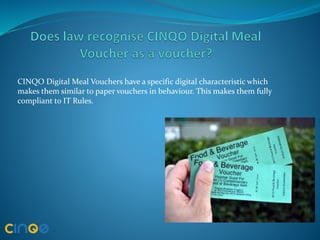 CINQO Digital Meal Vouchers have a specific digital characteristic which
makes them similar to paper vouchers in behaviour. This makes them fully
compliant to IT Rules.
 