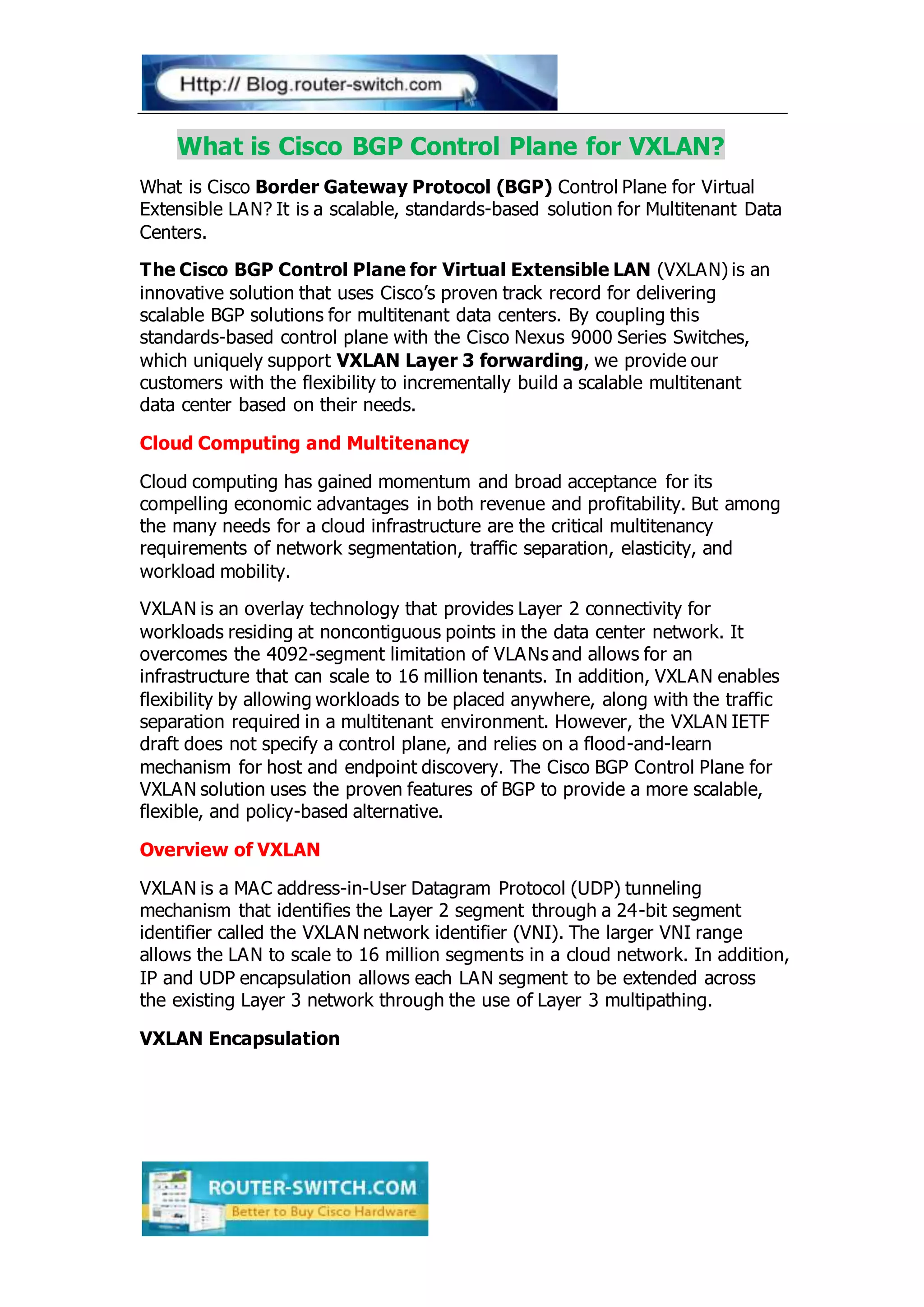 What is Cisco BGP Control Plane for VXLAN?
What is Cisco Border Gateway Protocol (BGP) Control Plane for Virtual
Extensible LAN? It is a scalable, standards-based solution for Multitenant Data
Centers.
The Cisco BGP Control Plane for Virtual Extensible LAN (VXLAN) is an
innovative solution that uses Cisco’s proven track record for delivering
scalable BGP solutions for multitenant data centers. By coupling this
standards-based control plane with the Cisco Nexus 9000 Series Switches,
which uniquely support VXLAN Layer 3 forwarding, we provide our
customers with the flexibility to incrementally build a scalable multitenant
data center based on their needs.
Cloud Computing and Multitenancy
Cloud computing has gained momentum and broad acceptance for its
compelling economic advantages in both revenue and profitability. But among
the many needs for a cloud infrastructure are the critical multitenancy
requirements of network segmentation, traffic separation, elasticity, and
workload mobility.
VXLAN is an overlay technology that provides Layer 2 connectivity for
workloads residing at noncontiguous points in the data center network. It
overcomes the 4092-segment limitation of VLANs and allows for an
infrastructure that can scale to 16 million tenants. In addition, VXLAN enables
flexibility by allowing workloads to be placed anywhere, along with the traffic
separation required in a multitenant environment. However, the VXLAN IETF
draft does not specify a control plane, and relies on a flood-and-learn
mechanism for host and endpoint discovery. The Cisco BGP Control Plane for
VXLAN solution uses the proven features of BGP to provide a more scalable,
flexible, and policy-based alternative.
Overview of VXLAN
VXLAN is a MAC address-in-User Datagram Protocol (UDP) tunneling
mechanism that identifies the Layer 2 segment through a 24-bit segment
identifier called the VXLAN network identifier (VNI). The larger VNI range
allows the LAN to scale to 16 million segments in a cloud network. In addition,
IP and UDP encapsulation allows each LAN segment to be extended across
the existing Layer 3 network through the use of Layer 3 multipathing.
VXLAN Encapsulation
 