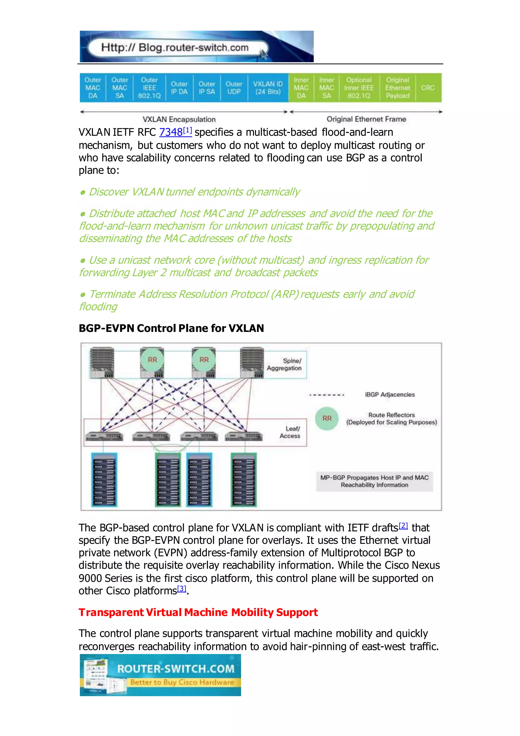 VXLAN IETF RFC 7348[1] specifies a multicast-based flood-and-learn
mechanism, but customers who do not want to deploy multicast routing or
who have scalability concerns related to flooding can use BGP as a control
plane to:
● Discover VXLAN tunnel endpoints dynamically
● Distribute attached host MAC and IP addresses and avoid the need for the
flood-and-learn mechanism for unknown unicast traffic by prepopulating and
disseminating the MAC addresses of the hosts
● Use a unicast network core (without multicast) and ingress replication for
forwarding Layer 2 multicast and broadcast packets
● Terminate Address Resolution Protocol (ARP) requests early and avoid
flooding
BGP-EVPN Control Plane for VXLAN
The BGP-based control plane for VXLAN is compliant with IETF drafts[2] that
specify the BGP-EVPN control plane for overlays. It uses the Ethernet virtual
private network (EVPN) address-family extension of Multiprotocol BGP to
distribute the requisite overlay reachability information. While the Cisco Nexus
9000 Series is the first cisco platform, this control plane will be supported on
other Cisco platforms[3].
Transparent Virtual Machine Mobility Support
The control plane supports transparent virtual machine mobility and quickly
reconverges reachability information to avoid hair-pinning of east-west traffic.
 