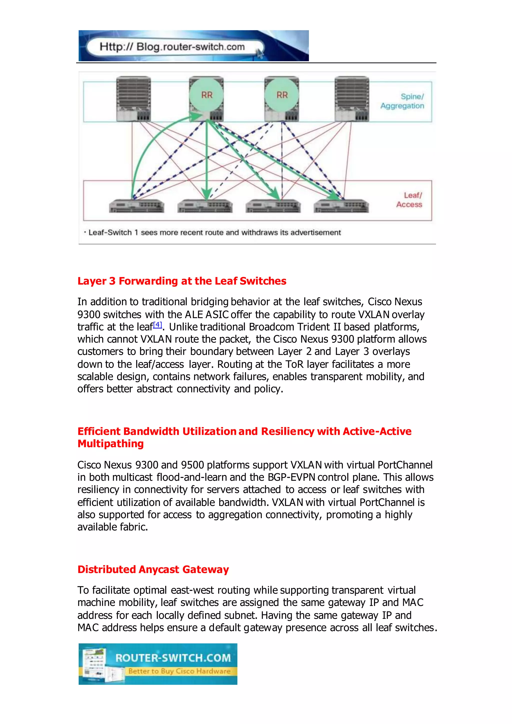 Layer 3 Forwarding at the Leaf Switches
In addition to traditional bridging behavior at the leaf switches, Cisco Nexus
9300 switches with the ALE ASIC offer the capability to route VXLAN overlay
traffic at the leaf[4]. Unlike traditional Broadcom Trident II based platforms,
which cannot VXLAN route the packet, the Cisco Nexus 9300 platform allows
customers to bring their boundary between Layer 2 and Layer 3 overlays
down to the leaf/access layer. Routing at the ToR layer facilitates a more
scalable design, contains network failures, enables transparent mobility, and
offers better abstract connectivity and policy.
Efficient Bandwidth Utilization and Resiliency with Active-Active
Multipathing
Cisco Nexus 9300 and 9500 platforms support VXLAN with virtual PortChannel
in both multicast flood-and-learn and the BGP-EVPN control plane. This allows
resiliency in connectivity for servers attached to access or leaf switches with
efficient utilization of available bandwidth. VXLAN with virtual PortChannel is
also supported for access to aggregation connectivity, promoting a highly
available fabric.
Distributed Anycast Gateway
To facilitate optimal east-west routing while supporting transparent virtual
machine mobility, leaf switches are assigned the same gateway IP and MAC
address for each locally defined subnet. Having the same gateway IP and
MAC address helps ensure a default gateway presence across all leaf switches.
 