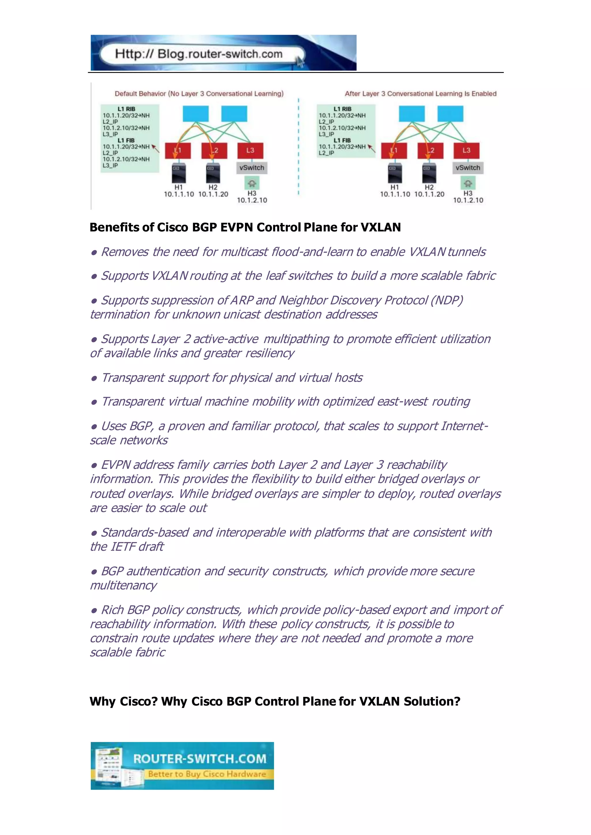 Benefits of Cisco BGP EVPN Control Plane for VXLAN
● Removes the need for multicast flood-and-learn to enable VXLAN tunnels
● Supports VXLAN routing at the leaf switches to build a more scalable fabric
● Supports suppression of ARP and Neighbor Discovery Protocol (NDP)
termination for unknown unicast destination addresses
● Supports Layer 2 active-active multipathing to promote efficient utilization
of available links and greater resiliency
● Transparent support for physical and virtual hosts
● Transparent virtual machine mobility with optimized east-west routing
● Uses BGP, a proven and familiar protocol, that scales to support Internet-
scale networks
● EVPN address family carries both Layer 2 and Layer 3 reachability
information. This provides the flexibility to build either bridged overlays or
routed overlays. While bridged overlays are simpler to deploy, routed overlays
are easier to scale out
● Standards-based and interoperable with platforms that are consistent with
the IETF draft
● BGP authentication and security constructs, which provide more secure
multitenancy
● Rich BGP policy constructs, which provide policy-based export and import of
reachability information. With these policy constructs, it is possible to
constrain route updates where they are not needed and promote a more
scalable fabric
Why Cisco? Why Cisco BGP Control Plane for VXLAN Solution?
 