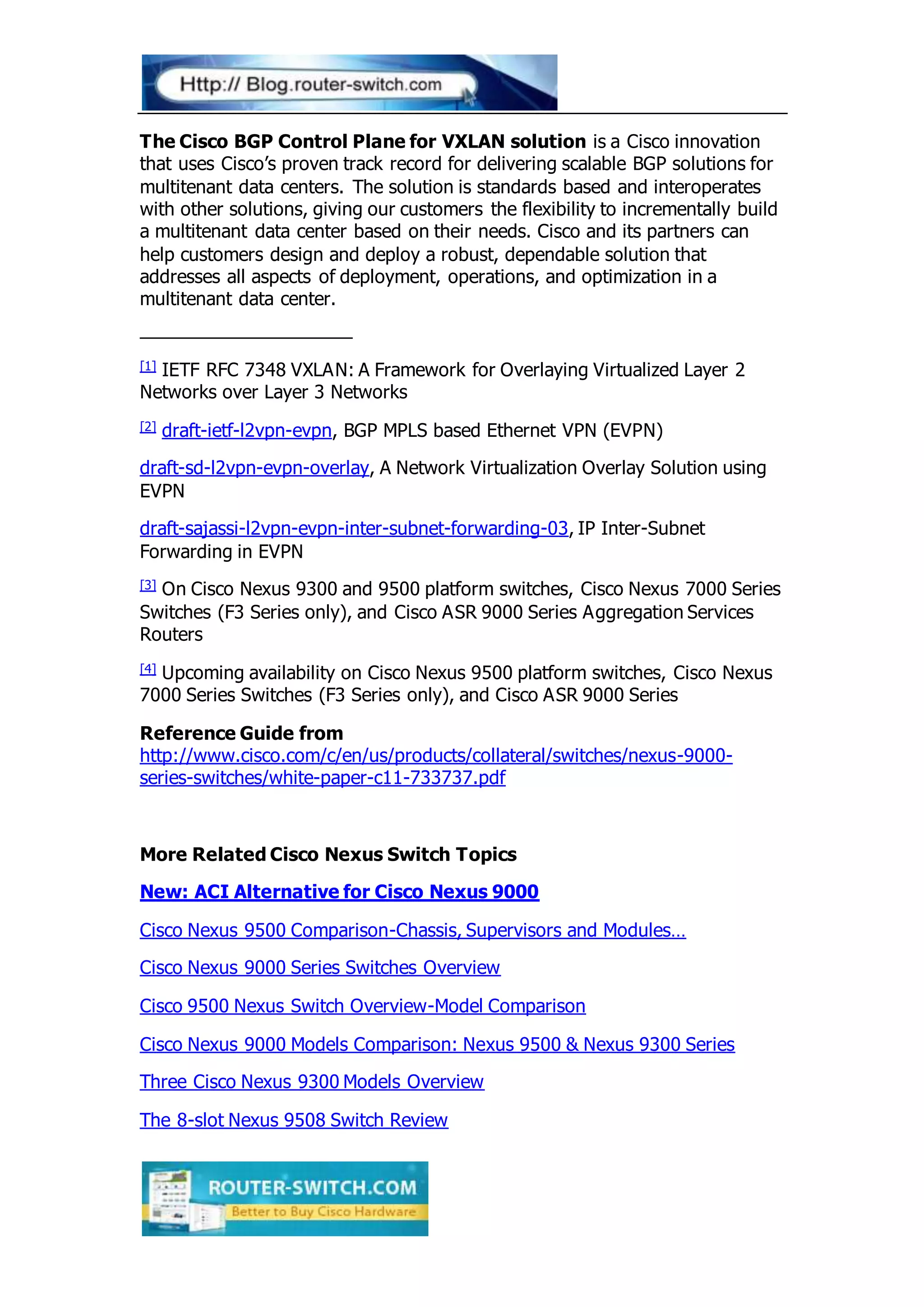 The Cisco BGP Control Plane for VXLAN solution is a Cisco innovation
that uses Cisco’s proven track record for delivering scalable BGP solutions for
multitenant data centers. The solution is standards based and interoperates
with other solutions, giving our customers the flexibility to incrementally build
a multitenant data center based on their needs. Cisco and its partners can
help customers design and deploy a robust, dependable solution that
addresses all aspects of deployment, operations, and optimization in a
multitenant data center.
[1] IETF RFC 7348 VXLAN: A Framework for Overlaying Virtualized Layer 2
Networks over Layer 3 Networks
[2] draft-ietf-l2vpn-evpn, BGP MPLS based Ethernet VPN (EVPN)
draft-sd-l2vpn-evpn-overlay, A Network Virtualization Overlay Solution using
EVPN
draft-sajassi-l2vpn-evpn-inter-subnet-forwarding-03, IP Inter-Subnet
Forwarding in EVPN
[3] On Cisco Nexus 9300 and 9500 platform switches, Cisco Nexus 7000 Series
Switches (F3 Series only), and Cisco ASR 9000 Series Aggregation Services
Routers
[4] Upcoming availability on Cisco Nexus 9500 platform switches, Cisco Nexus
7000 Series Switches (F3 Series only), and Cisco ASR 9000 Series
Reference Guide from
http://www.cisco.com/c/en/us/products/collateral/switches/nexus-9000-
series-switches/white-paper-c11-733737.pdf
More Related Cisco Nexus Switch Topics
New: ACI Alternative for Cisco Nexus 9000
Cisco Nexus 9500 Comparison-Chassis, Supervisors and Modules…
Cisco Nexus 9000 Series Switches Overview
Cisco 9500 Nexus Switch Overview-Model Comparison
Cisco Nexus 9000 Models Comparison: Nexus 9500 & Nexus 9300 Series
Three Cisco Nexus 9300 Models Overview
The 8-slot Nexus 9508 Switch Review
 