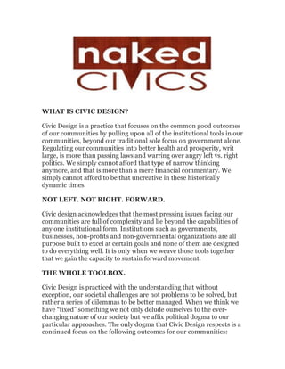 WHAT IS CIVIC DESIGN?

Civic Design is a practice that focuses on the common good outcomes
of our communities by pulling upon all of the institutional tools in our
communities, beyond our traditional sole focus on government alone.
Regulating our communities into better health and prosperity, writ
large, is more than passing laws and warring over angry left vs. right
politics. We simply cannot afford that type of narrow thinking
anymore, and that is more than a mere financial commentary. We
simply cannot afford to be that uncreative in these historically
dynamic times.

NOT LEFT. NOT RIGHT. FORWARD.

Civic design acknowledges that the most pressing issues facing our
communities are full of complexity and lie beyond the capabilities of
any one institutional form. Institutions such as governments,
businesses, non-profits and non-governmental organizations are all
purpose built to excel at certain goals and none of them are designed
to do everything well. It is only when we weave those tools together
that we gain the capacity to sustain forward movement.

THE WHOLE TOOLBOX.

Civic Design is practiced with the understanding that without
exception, our societal challenges are not problems to be solved, but
rather a series of dilemmas to be better managed. When we think we
have “fixed” something we not only delude ourselves to the ever-
changing nature of our society but we affix political dogma to our
particular approaches. The only dogma that Civic Design respects is a
continued focus on the following outcomes for our communities:
 