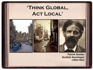 ‘Think Global,
Act Local’
Patrick Geddes
Scottish Sociologist
(1854-1932)
 