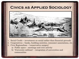 Civics as Applied Sociology
1. Social Credit – investment on social rather than financial grounds
2. Cooperatives – banks, building societies, consumer associations, etc.
3. Civic Regionalism – ‘conservative surgery’
a) Public space – meetings and civic activity
b) ‘University militant’ – integration of universities and
communities
 