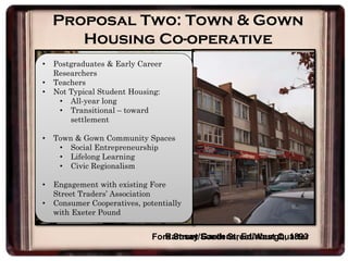 Proposal Two: Town & Gown
Housing Co-operative
Ramsay Gardens, Edinburgh, 1893Fore Street/South Street/West Quarter
• Postgraduates & Early Career
Researchers
• Teachers
• Not Typical Student Housing:
• All-year long
• Transitional – toward
settlement
• Town & Gown Community Spaces
• Social Entrepreneurship
• Lifelong Learning
• Civic Regionalism
• Engagement with existing Fore
Street Traders’ Association
• Consumer Cooperatives, potentially
with Exeter Pound
 