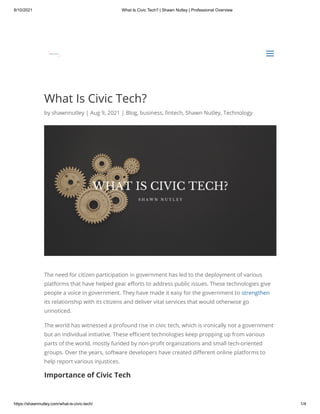 8/10/2021 What Is Civic Tech? | Shawn Nutley | Professional Overview
https://shawnnutley.com/what-is-civic-tech/ 1/4
What Is Civic Tech?
by shawnnutley | Aug 9, 2021 | Blog, business, fintech, Shawn Nutley, Technology
The need for citizen participation in government has led to the deployment of various
platforms that have helped gear efforts to address public issues. These technologies give
people a voice in government. They have made it easy for the government to strengthen
its relationship with its citizens and deliver vital services that would otherwise go
unnoticed.
The world has witnessed a profound rise in civic tech, which is ironically not a government
but an individual initiative. These efficient technologies keep propping up from various
parts of the world, mostly funded by non-profit organizations and small tech-oriented
groups. Over the years, software developers have created different online platforms to
help report various injustices.
Importance of Civic Tech


a
a
 