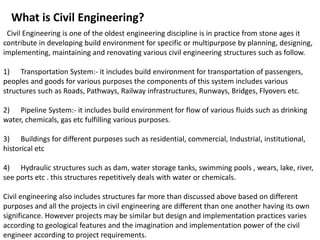 What is Civil Engineering?
Civil Engineering is one of the oldest engineering discipline is in practice from stone ages it
contribute in developing build environment for specific or multipurpose by planning, designing,
implementing, maintaining and renovating various civil engineering structures such as follow.
1) Transportation System:- it includes build environment for transportation of passengers,
peoples and goods for various purposes the components of this system includes various
structures such as Roads, Pathways, Railway infrastructures, Runways, Bridges, Flyovers etc.
2) Pipeline System:- it includes build environment for flow of various fluids such as drinking
water, chemicals, gas etc fulfilling various purposes.
3) Buildings for different purposes such as residential, commercial, Industrial, institutional,
historical etc
4) Hydraulic structures such as dam, water storage tanks, swimming pools , wears, lake, river,
see ports etc . this structures repetitively deals with water or chemicals.
Civil engineering also includes structures far more than discussed above based on different
purposes and all the projects in civil engineering are different than one another having its own
significance. However projects may be similar but design and implementation practices varies
according to geological features and the imagination and implementation power of the civil
engineer according to project requirements.
 