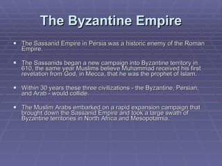 The Byzantine Empire The Sassanid Empire in Persia was a historic enemy of the Roman Empire. The Sassanids began a new campaign into Byzantine territory in 610, the same year Muslims believe Muhammad received his first revelation from God, in Mecca, that he was the prophet of Islam.  Within 30 years these three civilizations - the Byzantine, Persian, and Arab - would collide. The Muslim Arabs embarked on a rapid expansion campaign that brought down the Sassanid Empire and took a large swath of Byzantine territories in North Africa and Mesopotamia.  