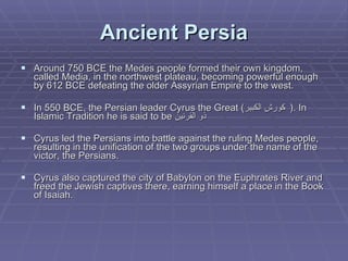 Ancient Persia Around 750 BCE the Medes people formed their own kingdom, called Media, in the northwest plateau, becoming powerful enough by 612 BCE defeating the older Assyrian Empire to the west. In 550 BCE, the Persian leader Cyrus the Great ( كورش الكبير   ). In Islamic Tradition he is said to be  ذو القرنين Cyrus led the Persians into battle against the ruling Medes people, resulting in the unification of the two groups under the name of the victor, the Persians.  Cyrus also captured the city of Babylon on the Euphrates River and freed the Jewish captives there, earning himself a place in the Book of Isaiah.  