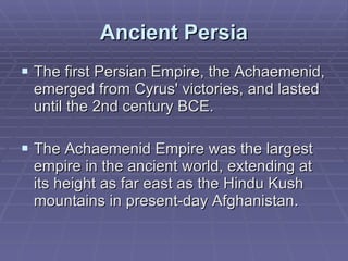 Ancient Persia The first Persian Empire, the Achaemenid, emerged from Cyrus' victories, and lasted until the 2nd century BCE.  The Achaemenid Empire was the largest empire in the ancient world, extending at its height as far east as the Hindu Kush mountains in present-day Afghanistan.  
