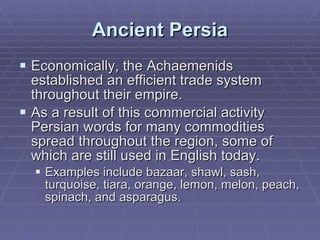 Ancient Persia Economically, the Achaemenids established an efficient trade system throughout their empire.  As a result of this commercial activity Persian words for many commodities spread throughout the region, some of which are still used in English today.  Examples include bazaar, shawl, sash, turquoise, tiara, orange, lemon, melon, peach, spinach, and asparagus.  