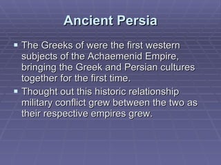 Ancient Persia The Greeks of were the first western subjects of the Achaemenid Empire, bringing the Greek and Persian cultures together for the first time.  Thought out this historic relationship military conflict grew between the two as their respective empires grew.  