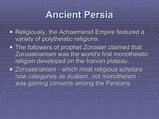 Ancient Persia Religiously, the Achaemenid Empire featured a variety of polytheistic religions. The followers of prophet Zoroster claimed that Zoroastrianism was the world's first monotheistic religion developed on the Iranian plateau.  Zoroastrianism - which most religious scholars now categories as dualism, not monotheism - was gaining converts among the Persians.  