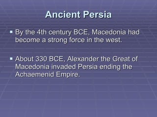 Ancient Persia By the 4th century BCE, Macedonia had become a strong force in the west.  About 330 BCE, Alexander the Great of Macedonia invaded Persia ending the Achaemenid Empire.  
