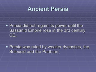 Ancient Persia Persia did not regain its power until the Sassanid Empire rose in the 3rd century CE.  Persia was ruled by weaker dynasties, the Seleucid and the Parthian. 