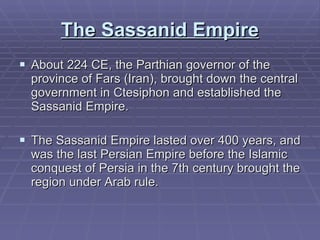 The Sassanid Empire About 224 CE, the Parthian governor of the province of Fars (Iran), brought down the central government in Ctesiphon and established the Sassanid Empire.  The Sassanid Empire lasted over 400 years, and was the last Persian Empire before the Islamic conquest of Persia in the 7th century brought the region under Arab rule.  