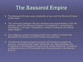 The Sassanid Empire The Sassanid Empire was constantly at war with the Roman Empire to the west. The animosity between the two empires was exacerbated in the 4th century, when the Roman Emperor, Constantine I, converted to Christianity, and later, Theodosius I made Christianity the official state religion.  Two religious centers emerged within two centers of power the Byzantine Christians and the Persian Zoroastrians.  The Roman Empire sought to protect all Christians outside its borders, including those under Sassanid rule. Nevertheless, the Christians in the Sassanid Empire were mostly Nestorian Christians, a different branch of Christianity than that practiced in the Roman Empire 