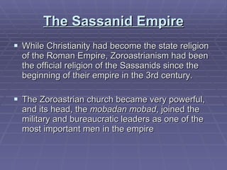 The Sassanid Empire While Christianity had become the state religion of the Roman Empire, Zoroastrianism had been the official religion of the Sassanids since the beginning of their empire in the 3rd century.  The Zoroastrian church became very powerful, and its head, the  mobadan mobad , joined the military and bureaucratic leaders as one of the most important men in the empire  