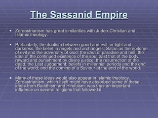 The Sassanid Empire Zoroastrianism has great similarities with Judeo-Christian and Islamic theology. Particularly, the dualism between good and evil, or light and darkness; the belief in angels and archangels; Satan as the epitome of evil and the adversary of God; the idea of paradise and hell; the idea of the continued existence of the soul past that of the body; reward and punishment by divine justice; the resurrection of the dead; the Last Judgement; beliefs in millennial periods and the end of the world; and the coming of a Saviour at the end of the world.  Many of these ideas would also appear in Islamic theology. Zoroastrianism, which itself might have absorbed some of these ideas from Buddhism and Hinduism, was thus an important influence on several religions that followed it.  