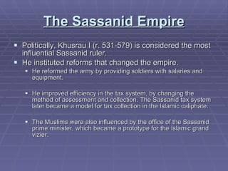 The Sassanid Empire Politically, Khusrau I (r. 531-579) is considered the most influential Sassanid ruler.  He instituted reforms that changed the empire.  He reformed the army by providing soldiers with salaries and equipment.  He improved efficiency in the tax system, by changing the method of assessment and collection. The Sassanid tax system later became a model for tax collection in the Islamic caliphate.  The Muslims were also influenced by the office of the Sassanid prime minister, which became a prototype for the Islamic grand vizier.  