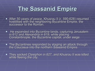 The Sassanid Empire After 50 years of peace, Khusrau II (r. 590-628) resumed hostilities with the neighboring Byzantine Empire, the successor to the Roman. He expanded into Byzantine lands, capturing Jerusalem in 612 and Alexandria in 619, while placing Constantinople, the Byzantine capital, under siege. The Byzantines responded by staging an attack through the Caucasus into the northern Sassanid Empire.  They sacked Ctesiphon in 627, and Khusrau II was killed while fleeing the city.  
