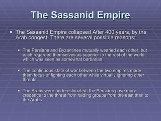 The Sassanid Empire The Sassanid Empire collapsed After 400 years, by the Arab conqest. There are several possible reasons:  The Persians and Byzantines mutually wearied each other, but each regarded themselves as superior to the rest of the world, which was seen as somewhat barbarian.  The continuous state of war between the two empires made them focus of fighting each other while virtually ignoring other threats. The Arabs were underestimated; the Persians gave more credence to the threat from raiding groups from the east than to the Arabs. 