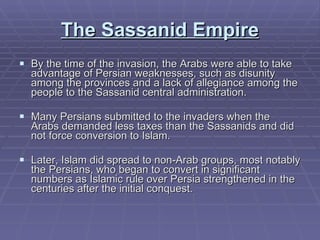 The Sassanid Empire By the time of the invasion, the Arabs were able to take advantage of Persian weaknesses, such as disunity among the provinces and a lack of allegiance among the people to the Sassanid central administration.  Many Persians submitted to the invaders when the Arabs demanded less taxes than the Sassanids and did not force conversion to Islam.  Later, Islam did spread to non-Arab groups, most notably the Persians, who began to convert in significant numbers as Islamic rule over Persia strengthened in the centuries after the initial conquest. 