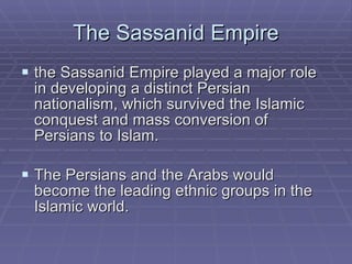 The Sassanid Empire the Sassanid Empire played a major role in developing a distinct Persian nationalism, which survived the Islamic conquest and mass conversion of Persians to Islam. The Persians and the Arabs would become the leading ethnic groups in the Islamic world. 
