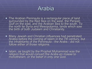 Arabia The Arabian Peninsula is a rectangular piece of land surrounded by the Red Sea on the west, the Persian Gulf on the east, and the Arabian Sea to the south. To the north lie Syria and Mesopotamia, lands which saw the birth of both Judaism and Christianity.  Many Jewish and Christian influences had penetrated Arabia before the coming of Islam in the 7th century, but the inhabitants of the Peninsula - the Arabs - did not follow either of those religions.  Islam, as taught by the Prophet Muhammad was the religion that would convert the Arabs en masse to monotheism, or the belief in only one God.  