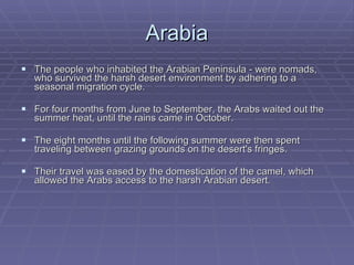 Arabia The people who inhabited the Arabian Peninsula - were nomads, who survived the harsh desert environment by adhering to a seasonal migration cycle.  For four months from June to September, the Arabs waited out the summer heat, until the rains came in October.  The eight months until the following summer were then spent traveling between grazing grounds on the desert's fringes.  Their travel was eased by the domestication of the camel, which allowed the Arabs access to the harsh Arabian desert.  