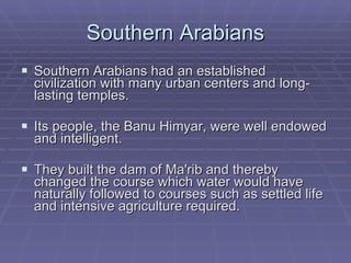 Southern Arabians Southern Arabians had an established civilization with many urban centers and long-lasting temples.  Its people, the Banu Himyar, were well endowed and intelligent.  They built the dam of Ma'rib and thereby changed the course which water would have naturally followed to courses such as settled life and intensive agriculture required.  