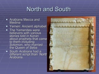 North and South  Arabians Mecca and Medina Yemen: Ancient alphabet The Yemenites were believers with various stories told in Koran about prophets that came to them including Solomon, who married the Queen of Seba South Arabians had a different script than  North Arabians. 