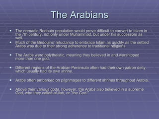 The Arabians The nomadic Bedouin population would prove difficult to convert to Islam in the 7th century, not only under Muhammad, but under his successors as well.  Much of the Bedouins' reluctance to embrace Islam as quickly as the settled Arabs was due to their strong adherence to traditional religions.  The Arabs were polytheistic, meaning they believed in and worshipped more than one god.  Different regions of the Arabian Peninsula often had their own patron deity, which usually had its own shrine.  Arabs often embarked on pilgrimages to different shrines throughout Arabia. Above their various gods, however, the Arabs also believed in a supreme God, who they called  al-ilah , or "the God." 