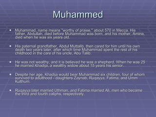 Muhammed Muhammad, name means "worthy of praise," about 570 in Mecca. His father, Abdullah, died before Muhammad was born, and his mother, Amina, died when he was six years old.  His paternal grandfather, Abdul Muttalib, then cared for him until his own death two years later, after which time Muhammad spent the rest of his childhood in the care of his uncle, Abu Talib.  He was not wealthy, and it is believed he was a shepherd. When he was 25 he married Khadija, a wealthy widow about 15 years his senior.  Despite her age, Khadija would bear Muhammad six children, four of whom survived to adulthood - daughters Zaynab, Ruqayya, Fatima, and Umm Kulthum.  Ruqayya later married Uthman, and Fatima married Ali, men who became the third and fourth caliphs, respectively. 