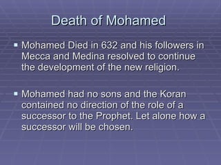 Death of Mohamed  Mohamed Died in 632 and his followers in Mecca and Medina resolved to continue the development of the new religion. Mohamed had no sons and the Koran contained no direction of the role of a successor to the Prophet. Let alone how a successor will be chosen.  