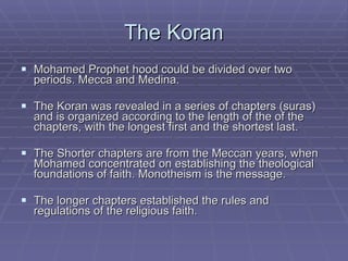 The Koran Mohamed Prophet hood could be divided over two periods. Mecca and Medina. The Koran was revealed in a series of chapters (suras) and is organized according to the length of the of the chapters, with the longest first and the shortest last. The Shorter chapters are from the Meccan years, when Mohamed concentrated on establishing the theological foundations of faith. Monotheism is the message. The longer chapters established the rules and regulations of the religious faith.  