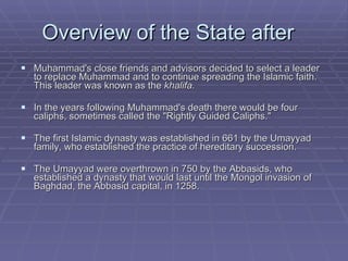 Overview of the State after  Muhammad's close friends and advisors decided to select a leader to replace Muhammad and to continue spreading the Islamic faith. This leader was known as the  khalifa. In the years following Muhammad's death there would be four caliphs, sometimes called the "Rightly Guided Caliphs."  The first Islamic dynasty was established in 661 by the Umayyad family, who established the practice of hereditary succession.  The Umayyad were overthrown in 750 by the Abbasids, who established a dynasty that would last until the Mongol invasion of Baghdad, the Abbasid capital, in 1258.  