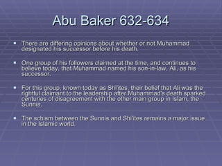 Abu Baker 632-634 There are differing opinions about whether or not Muhammad designated his successor before his death.  One group of his followers claimed at the time, and continues to believe today, that Muhammad named his son-in-law, Ali, as his successor.  For this group, known today as Shi'ites, their belief that Ali was the rightful claimant to the leadership after Muhammad's death sparked centuries of disagreement with the other main group in Islam, the Sunnis.  The schism between the Sunnis and Shi'ites remains a major issue in the Islamic world.  