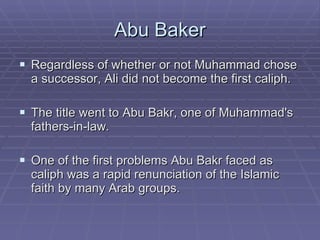 Abu Baker Regardless of whether or not Muhammad chose a successor, Ali did not become the first caliph.  The title went to Abu Bakr, one of Muhammad's fathers-in-law. One of the first problems Abu Bakr faced as caliph was a rapid renunciation of the Islamic faith by many Arab groups.  